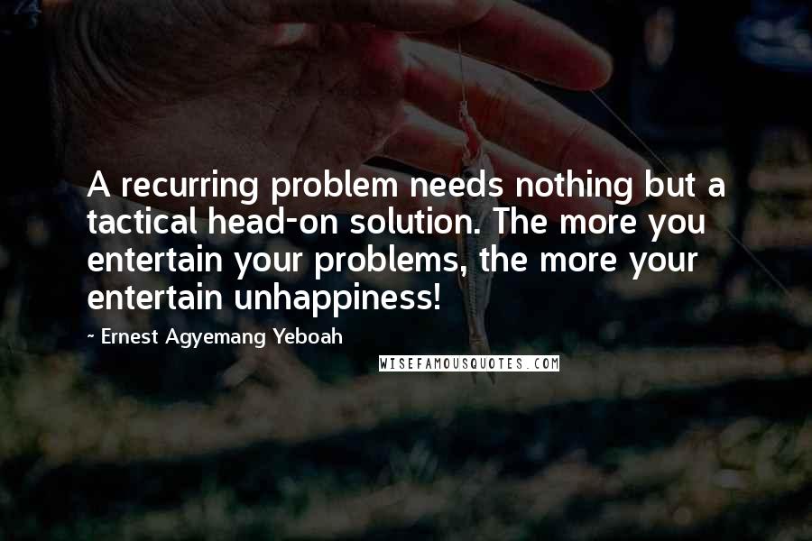 Ernest Agyemang Yeboah Quotes: A recurring problem needs nothing but a tactical head-on solution. The more you entertain your problems, the more your entertain unhappiness!