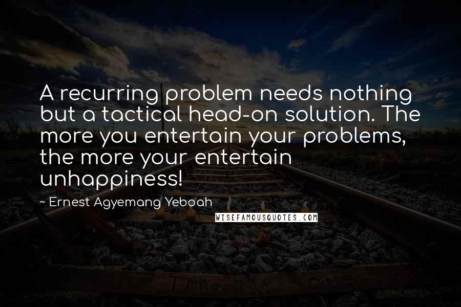 Ernest Agyemang Yeboah Quotes: A recurring problem needs nothing but a tactical head-on solution. The more you entertain your problems, the more your entertain unhappiness!