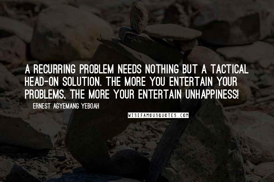 Ernest Agyemang Yeboah Quotes: A recurring problem needs nothing but a tactical head-on solution. The more you entertain your problems, the more your entertain unhappiness!