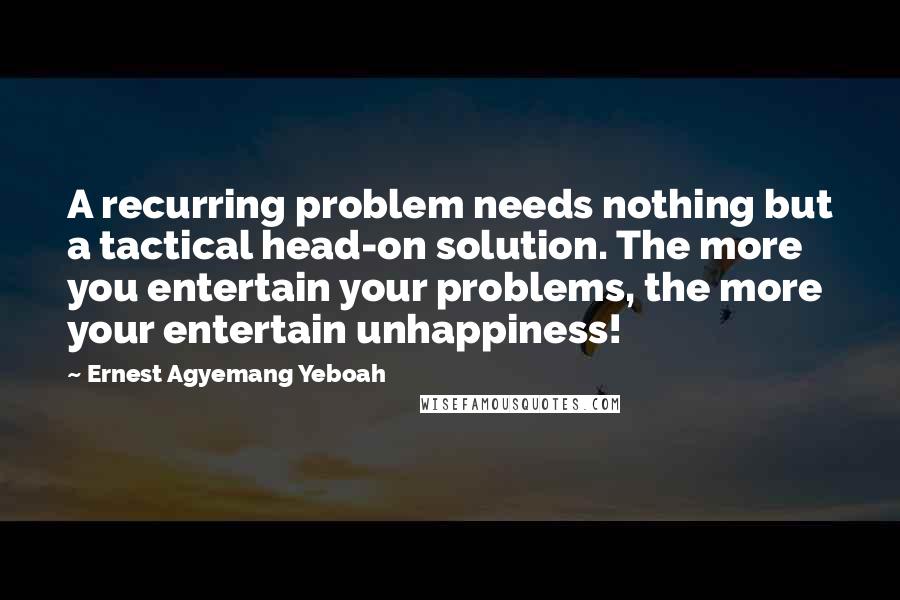 Ernest Agyemang Yeboah Quotes: A recurring problem needs nothing but a tactical head-on solution. The more you entertain your problems, the more your entertain unhappiness!