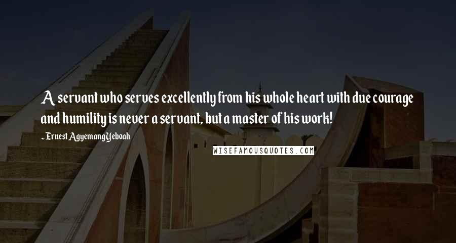 Ernest Agyemang Yeboah Quotes: A servant who serves excellently from his whole heart with due courage and humility is never a servant, but a master of his work!