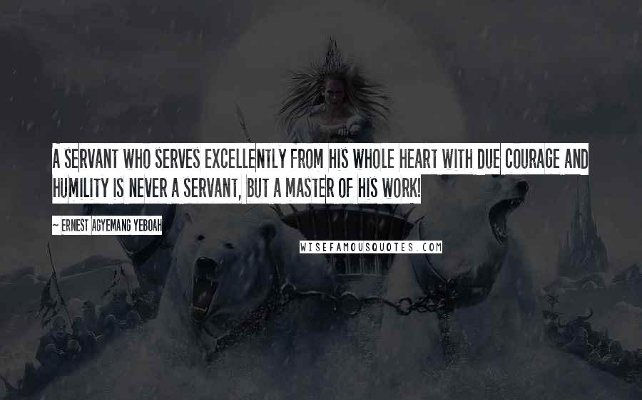 Ernest Agyemang Yeboah Quotes: A servant who serves excellently from his whole heart with due courage and humility is never a servant, but a master of his work!