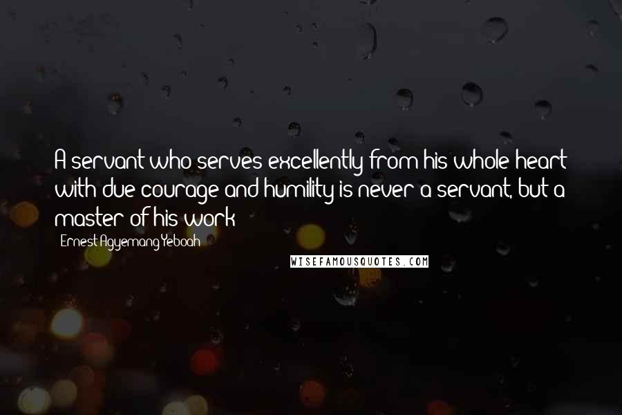 Ernest Agyemang Yeboah Quotes: A servant who serves excellently from his whole heart with due courage and humility is never a servant, but a master of his work!