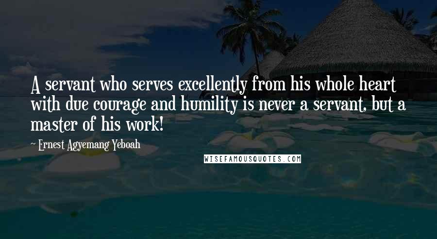 Ernest Agyemang Yeboah Quotes: A servant who serves excellently from his whole heart with due courage and humility is never a servant, but a master of his work!