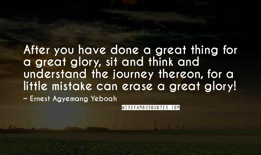 Ernest Agyemang Yeboah Quotes: After you have done a great thing for a great glory, sit and think and understand the journey thereon, for a little mistake can erase a great glory!