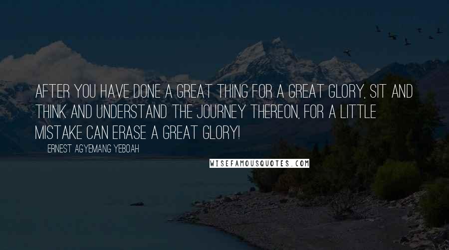 Ernest Agyemang Yeboah Quotes: After you have done a great thing for a great glory, sit and think and understand the journey thereon, for a little mistake can erase a great glory!