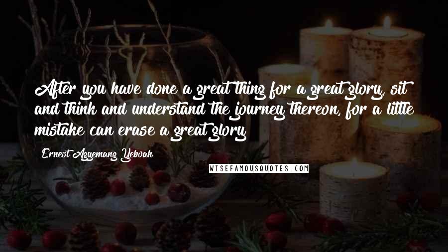 Ernest Agyemang Yeboah Quotes: After you have done a great thing for a great glory, sit and think and understand the journey thereon, for a little mistake can erase a great glory!