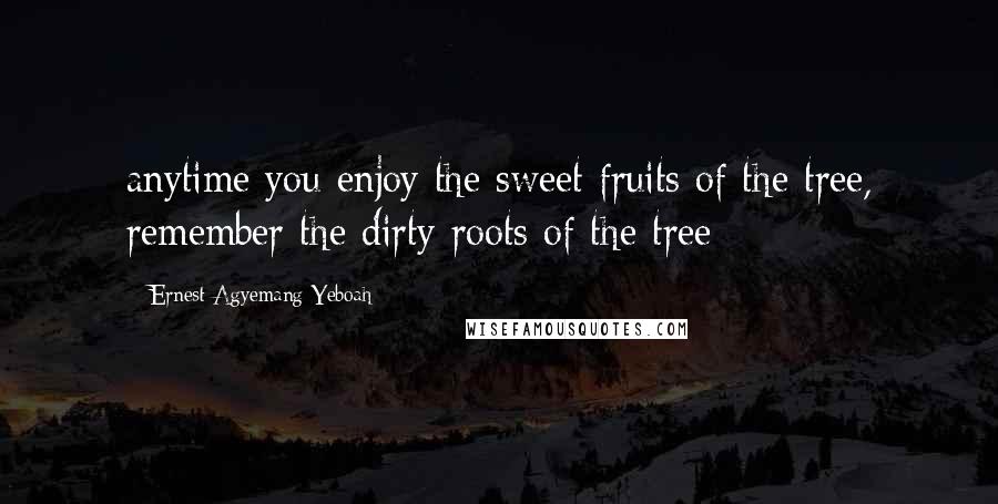 Ernest Agyemang Yeboah Quotes: anytime you enjoy the sweet fruits of the tree, remember the dirty roots of the tree