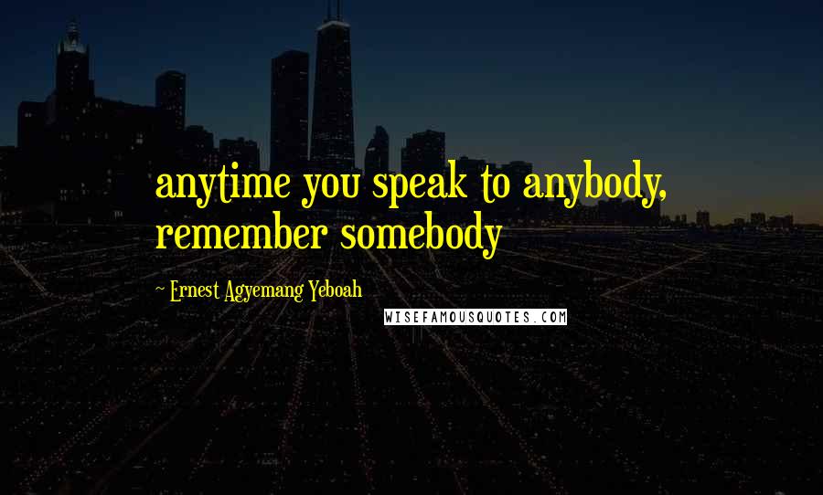 Ernest Agyemang Yeboah Quotes: anytime you speak to anybody, remember somebody