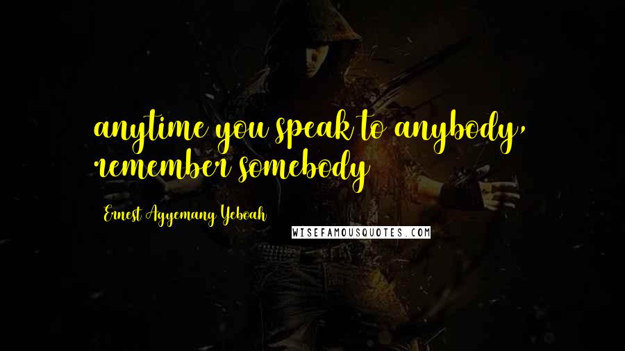 Ernest Agyemang Yeboah Quotes: anytime you speak to anybody, remember somebody