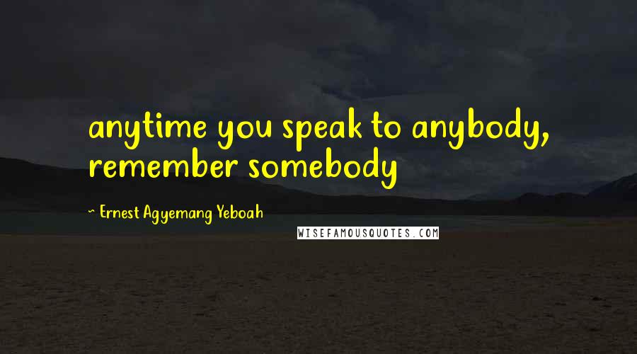 Ernest Agyemang Yeboah Quotes: anytime you speak to anybody, remember somebody