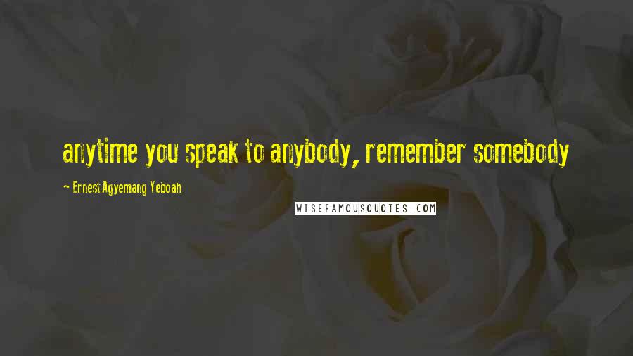 Ernest Agyemang Yeboah Quotes: anytime you speak to anybody, remember somebody