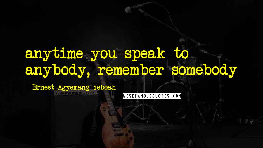 Ernest Agyemang Yeboah Quotes: anytime you speak to anybody, remember somebody