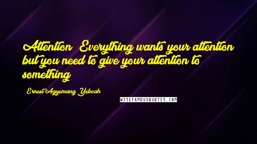 Ernest Agyemang Yeboah Quotes: Attention! Everything wants your attention but you need to give your attention to something !