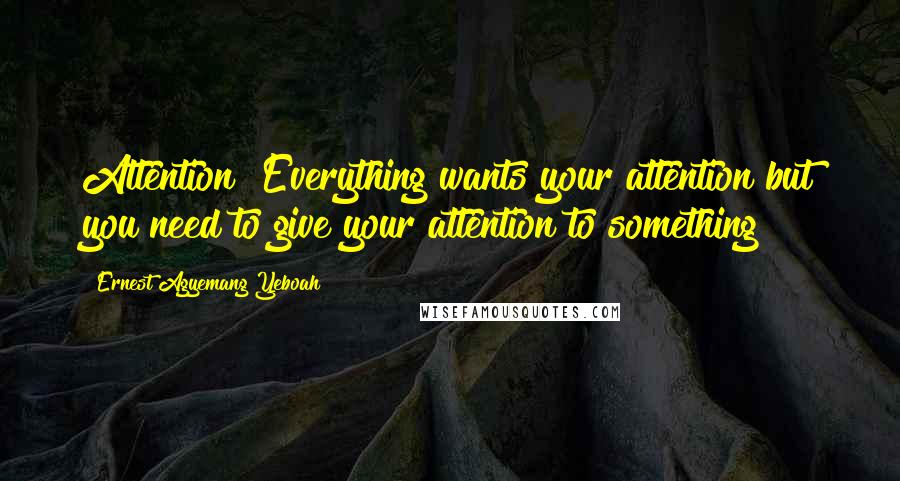 Ernest Agyemang Yeboah Quotes: Attention! Everything wants your attention but you need to give your attention to something !