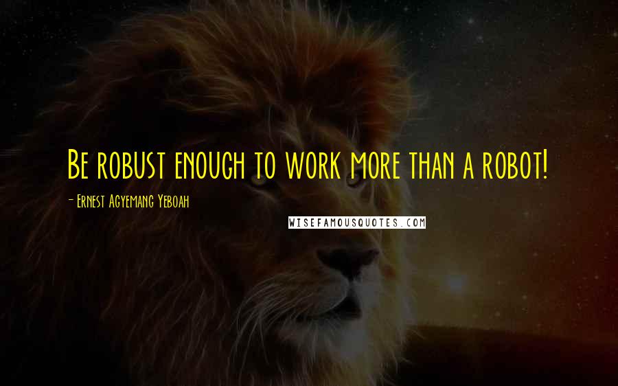 Ernest Agyemang Yeboah Quotes: Be robust enough to work more than a robot!