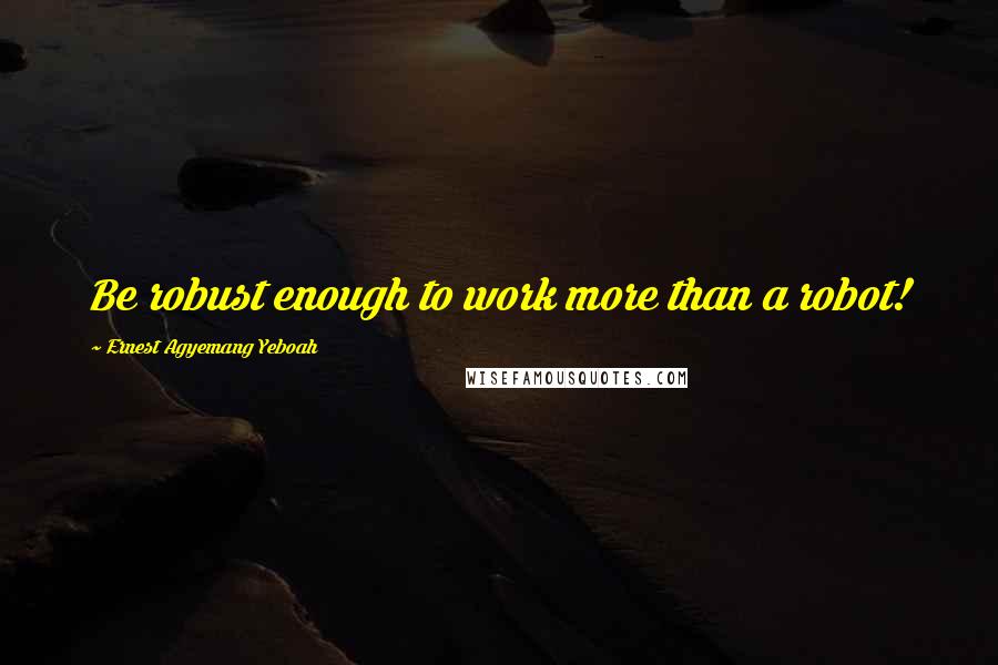 Ernest Agyemang Yeboah Quotes: Be robust enough to work more than a robot!