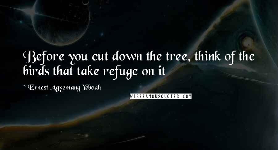 Ernest Agyemang Yeboah Quotes: Before you cut down the tree, think of the birds that take refuge on it
