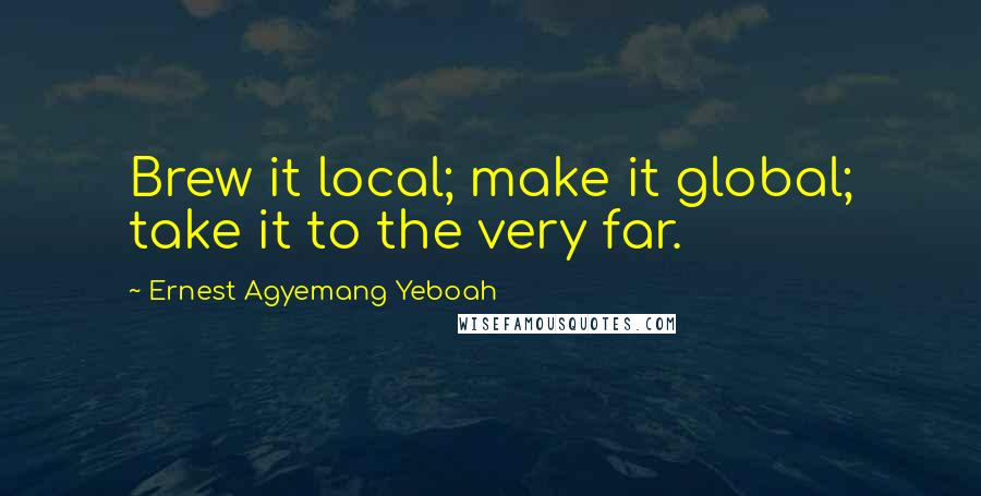 Ernest Agyemang Yeboah Quotes: Brew it local; make it global; take it to the very far.