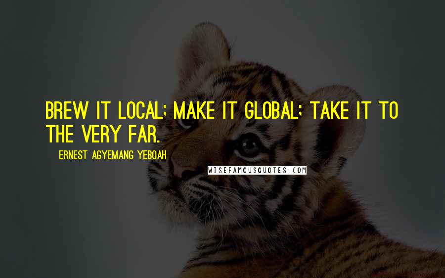 Ernest Agyemang Yeboah Quotes: Brew it local; make it global; take it to the very far.