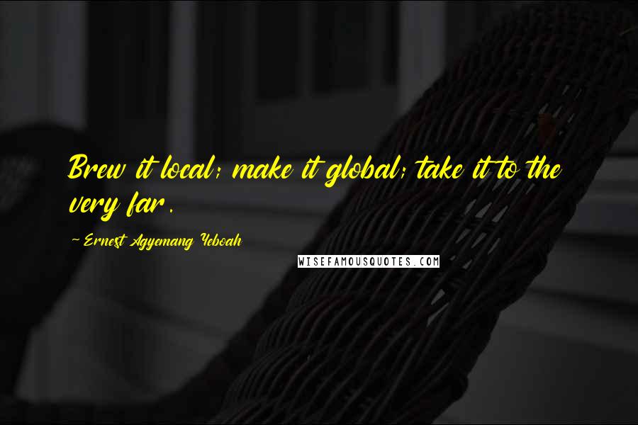 Ernest Agyemang Yeboah Quotes: Brew it local; make it global; take it to the very far.