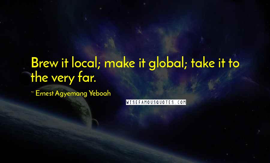 Ernest Agyemang Yeboah Quotes: Brew it local; make it global; take it to the very far.