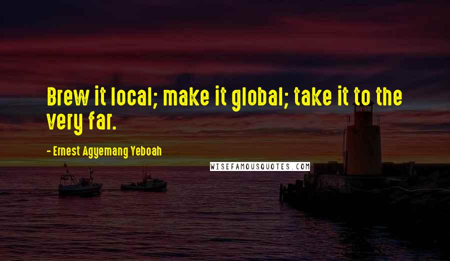 Ernest Agyemang Yeboah Quotes: Brew it local; make it global; take it to the very far.