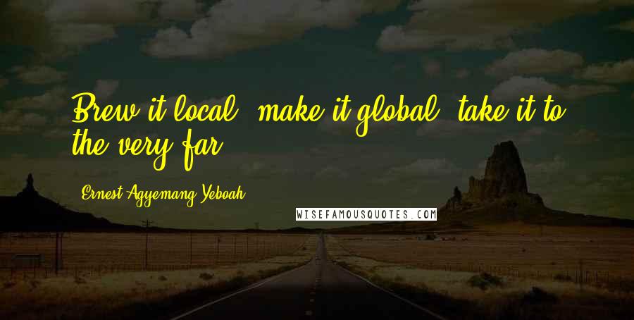 Ernest Agyemang Yeboah Quotes: Brew it local; make it global; take it to the very far.