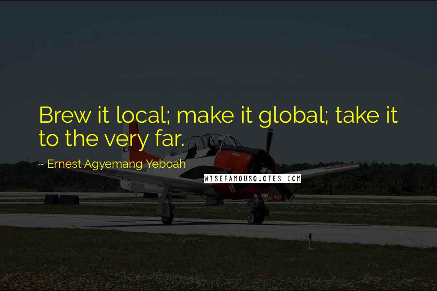 Ernest Agyemang Yeboah Quotes: Brew it local; make it global; take it to the very far.