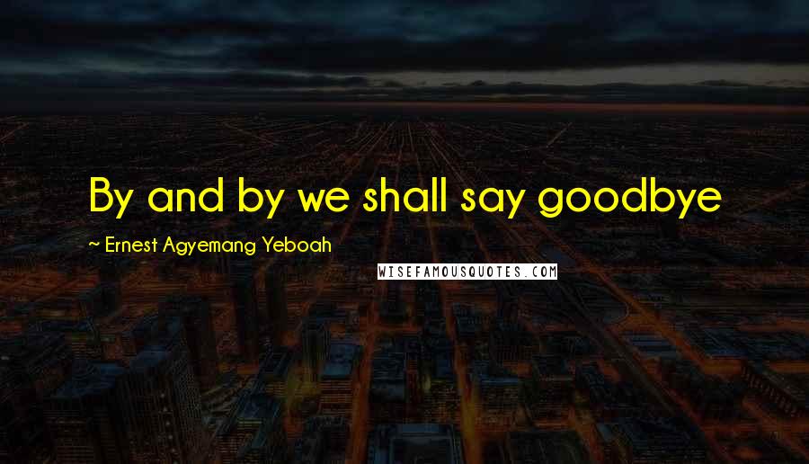 Ernest Agyemang Yeboah Quotes: By and by we shall say goodbye