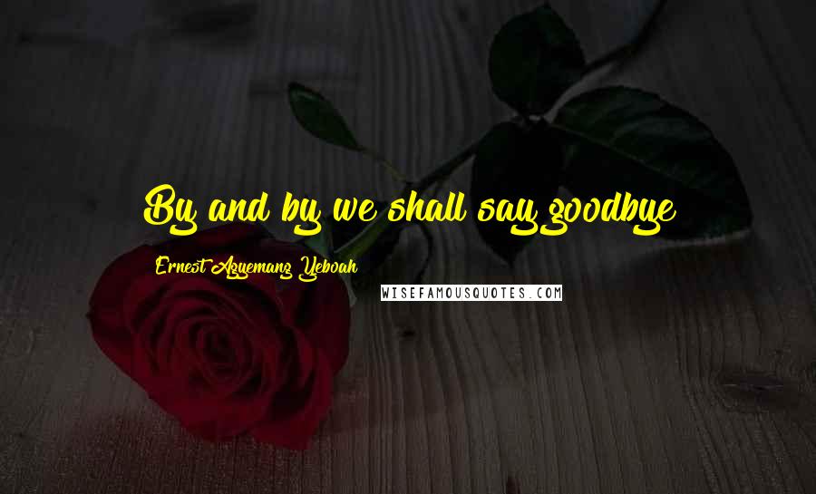 Ernest Agyemang Yeboah Quotes: By and by we shall say goodbye