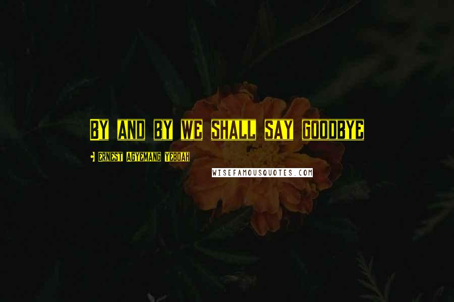 Ernest Agyemang Yeboah Quotes: By and by we shall say goodbye