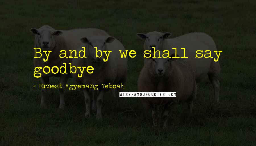 Ernest Agyemang Yeboah Quotes: By and by we shall say goodbye