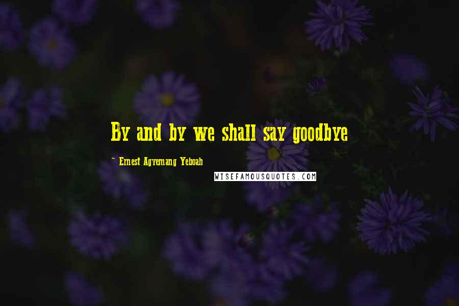 Ernest Agyemang Yeboah Quotes: By and by we shall say goodbye