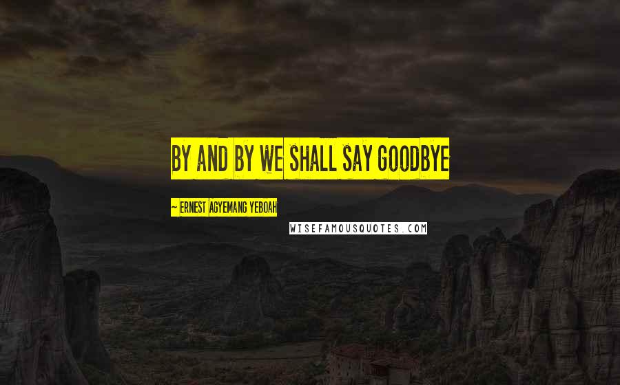 Ernest Agyemang Yeboah Quotes: By and by we shall say goodbye