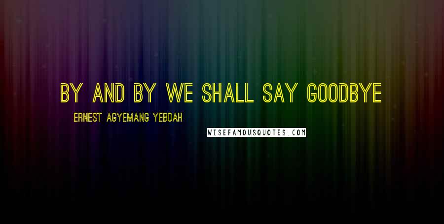 Ernest Agyemang Yeboah Quotes: By and by we shall say goodbye