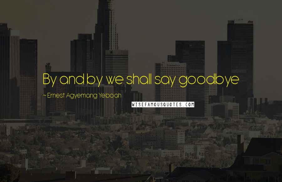 Ernest Agyemang Yeboah Quotes: By and by we shall say goodbye