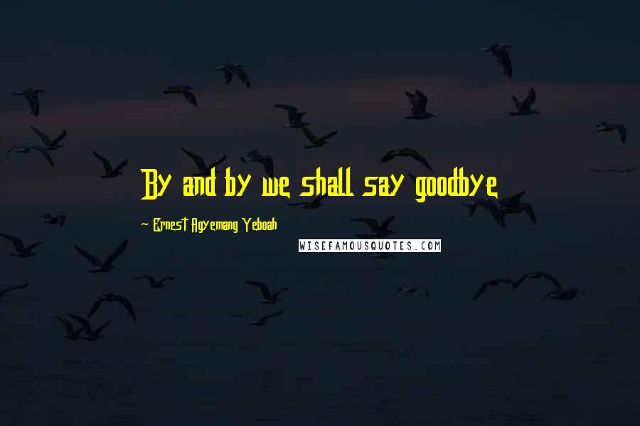 Ernest Agyemang Yeboah Quotes: By and by we shall say goodbye