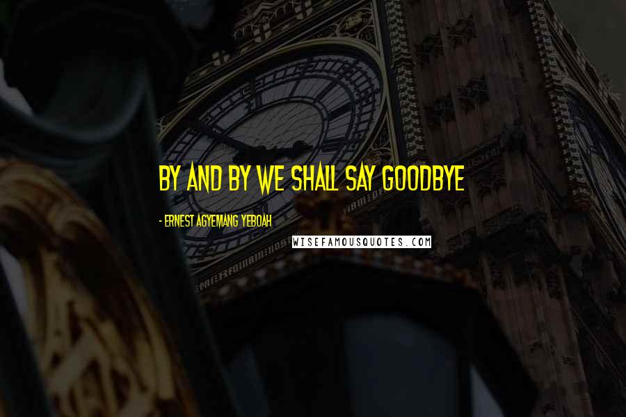 Ernest Agyemang Yeboah Quotes: By and by we shall say goodbye