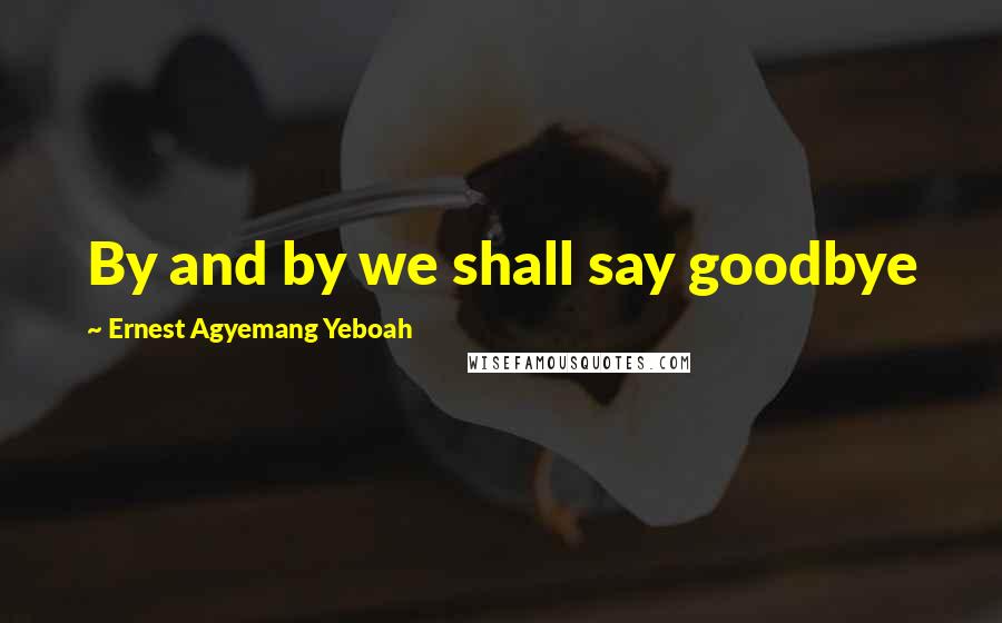 Ernest Agyemang Yeboah Quotes: By and by we shall say goodbye