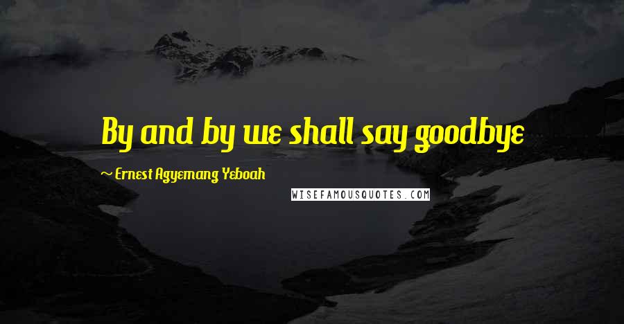 Ernest Agyemang Yeboah Quotes: By and by we shall say goodbye