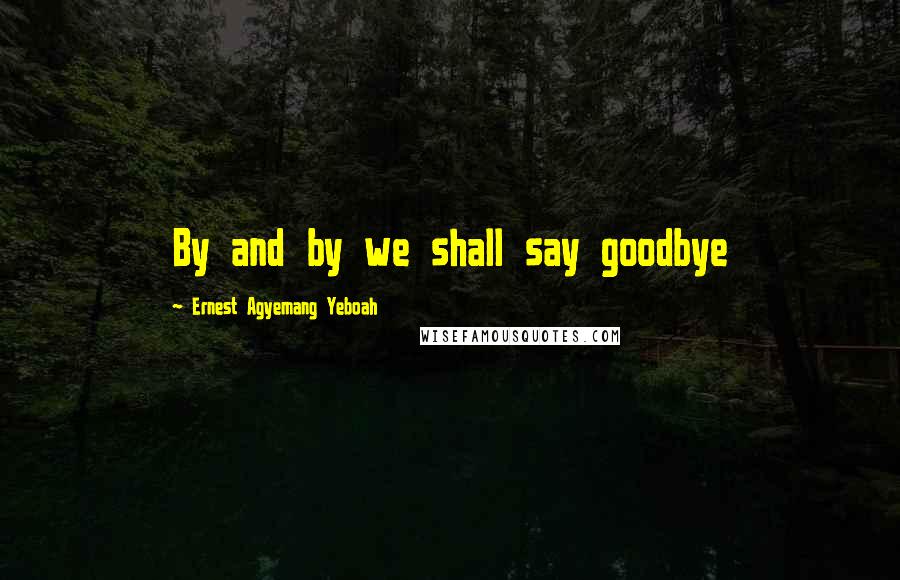 Ernest Agyemang Yeboah Quotes: By and by we shall say goodbye