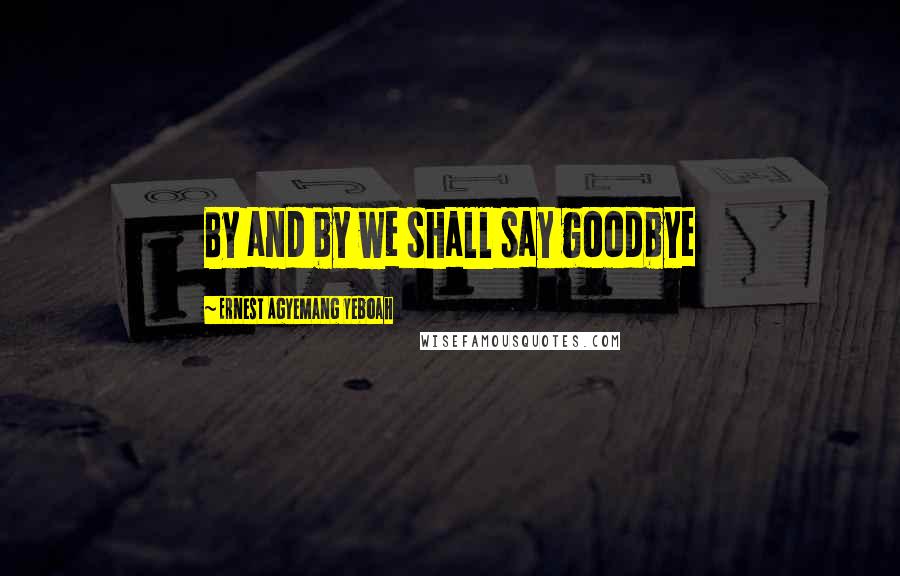 Ernest Agyemang Yeboah Quotes: By and by we shall say goodbye