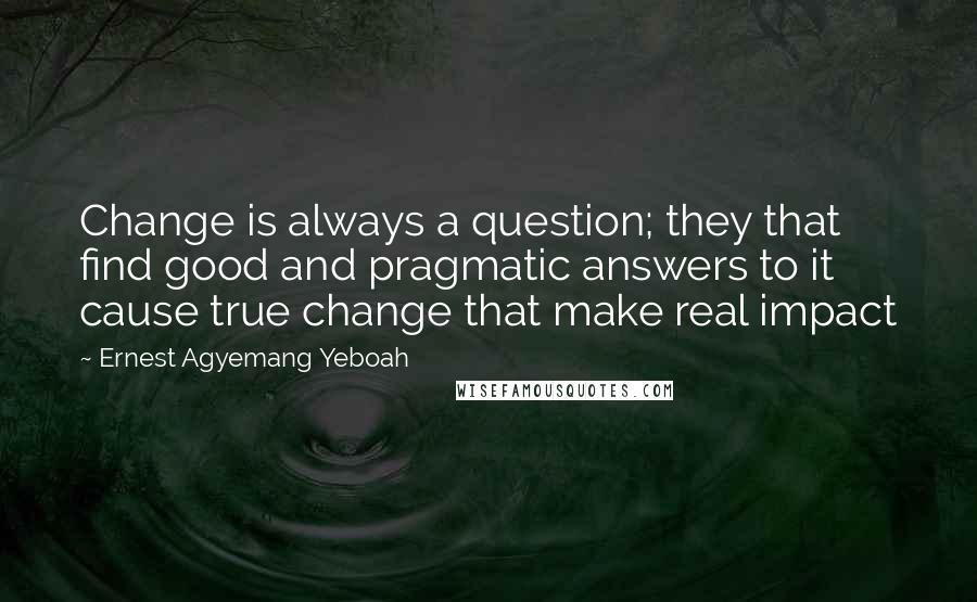 Ernest Agyemang Yeboah Quotes: Change is always a question; they that find good and pragmatic answers to it cause true change that make real impact