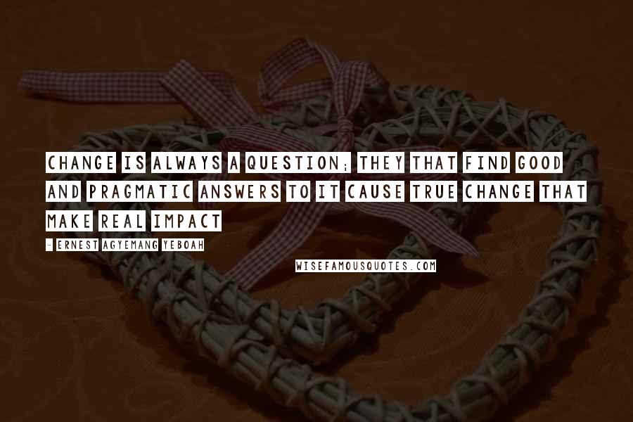 Ernest Agyemang Yeboah Quotes: Change is always a question; they that find good and pragmatic answers to it cause true change that make real impact