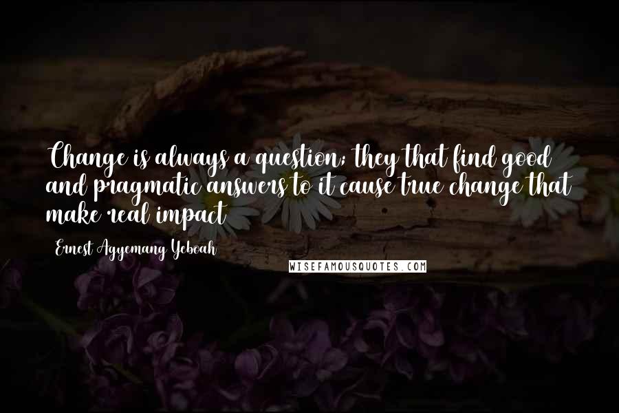 Ernest Agyemang Yeboah Quotes: Change is always a question; they that find good and pragmatic answers to it cause true change that make real impact