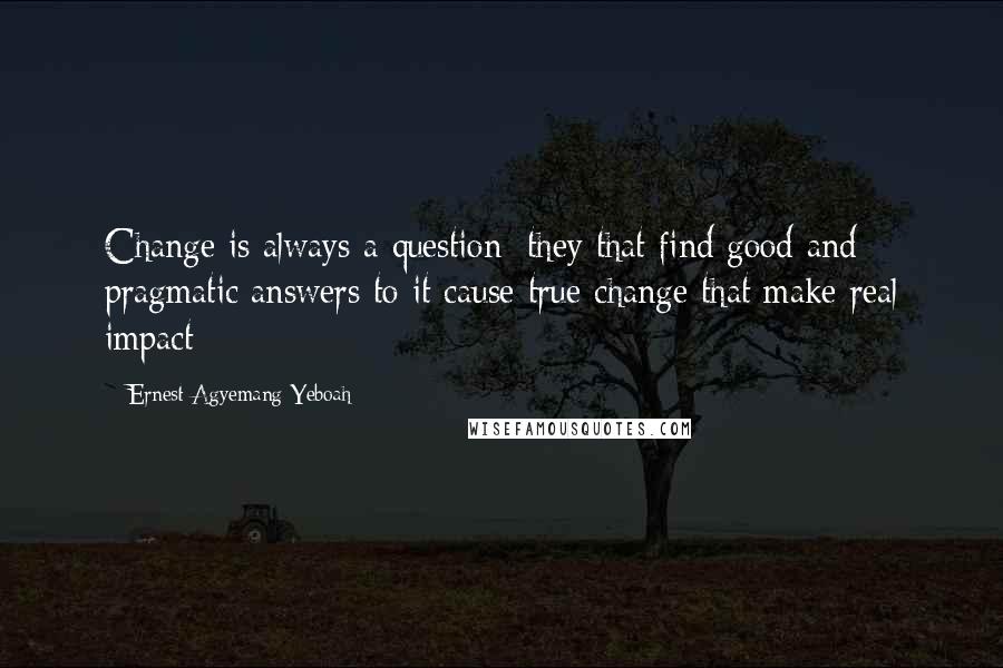 Ernest Agyemang Yeboah Quotes: Change is always a question; they that find good and pragmatic answers to it cause true change that make real impact