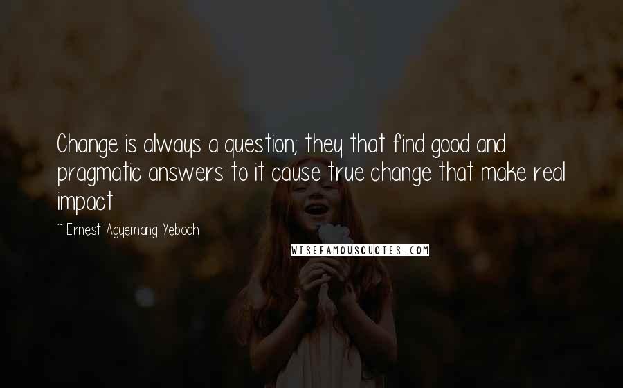 Ernest Agyemang Yeboah Quotes: Change is always a question; they that find good and pragmatic answers to it cause true change that make real impact