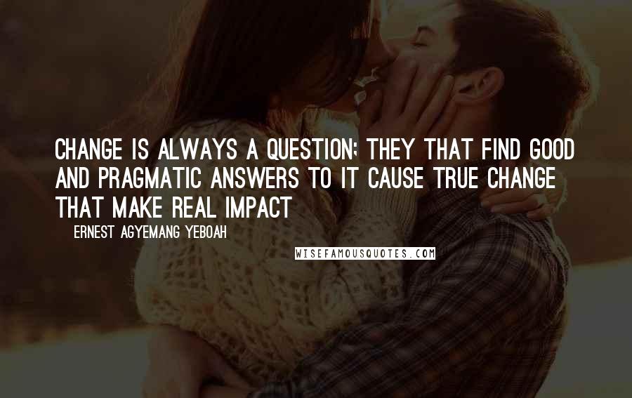 Ernest Agyemang Yeboah Quotes: Change is always a question; they that find good and pragmatic answers to it cause true change that make real impact