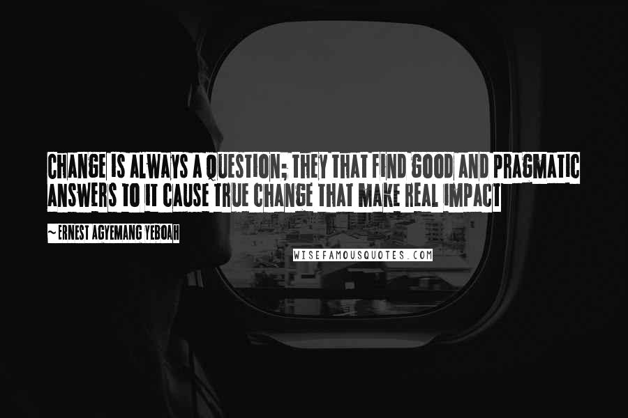 Ernest Agyemang Yeboah Quotes: Change is always a question; they that find good and pragmatic answers to it cause true change that make real impact